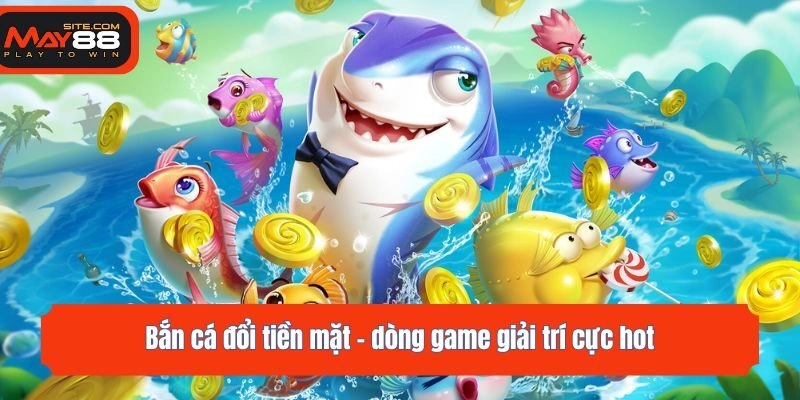 Bắn cá đổi tiền mặt - dòng game giải trí cực hot