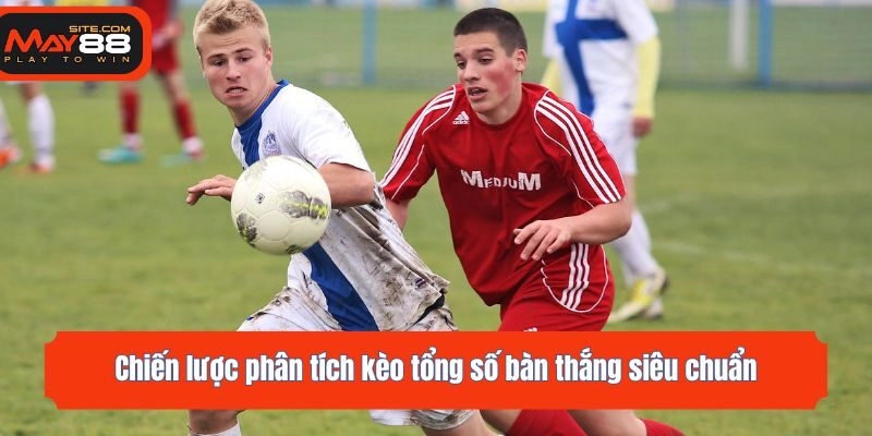 Chiến lược phân tích kèo tổng số bàn thắng siêu chuẩn